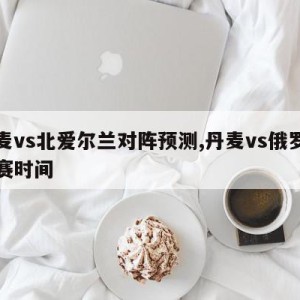 丹麦vs北爱尔兰对阵预测,丹麦vs俄罗斯比赛时间