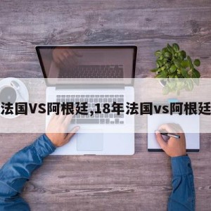 法国VS阿根廷,18年法国vs阿根廷