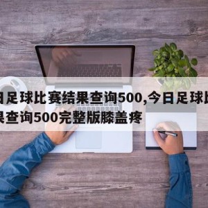 今日足球比赛结果查询500,今日足球比赛结果查询500完整版膝盖疼