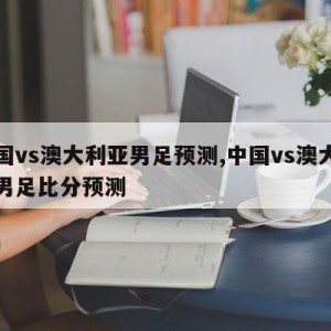 中国vs澳大利亚男足预测,中国vs澳大利亚男足比分预测