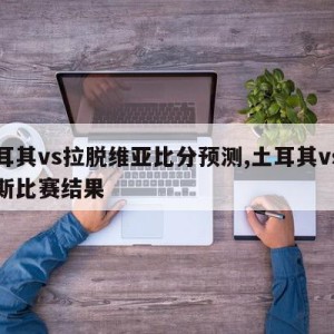 土耳其vs拉脱维亚比分预测,土耳其vs俄罗斯比赛结果