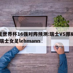 女足世界杯16强对阵预测:瑞士VS挪威预测,瑞士女足lehmann