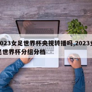 2023女足世界杯央视转播吗,2023女足世界杯分组分档