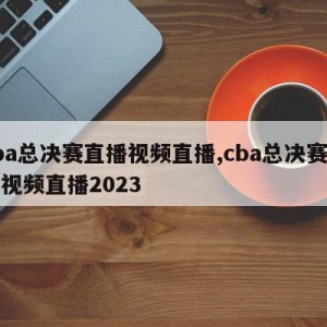 cba总决赛直播视频直播,cba总决赛直播视频直播2023