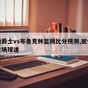 犹他爵士vs布鲁克林篮网比分预测,犹他爵士主场球迷