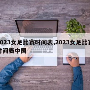 2023女足比赛时间表,2023女足比赛时间表中国