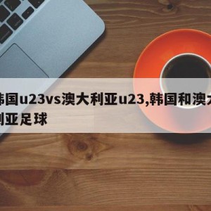 韩国u23vs澳大利亚u23,韩国和澳大利亚足球