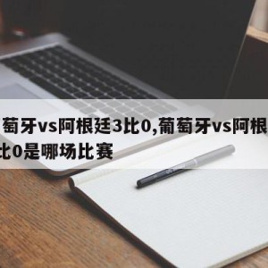 葡萄牙vs阿根廷3比0,葡萄牙vs阿根廷3比0是哪场比赛