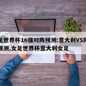 女足世界杯16强对阵预测:意大利VS阿根廷预测,女足世界杯意大利女足