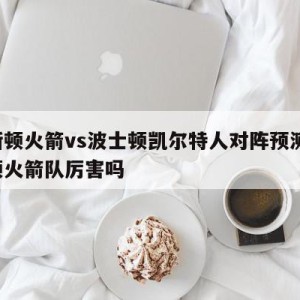 休斯顿火箭vs波士顿凯尔特人对阵预测,休斯顿火箭队厉害吗