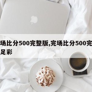 完场比分500完整版,完场比分500完整版足彩