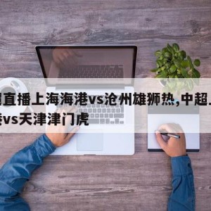 中超直播上海海港vs沧州雄狮热,中超上海海港vs天津津门虎