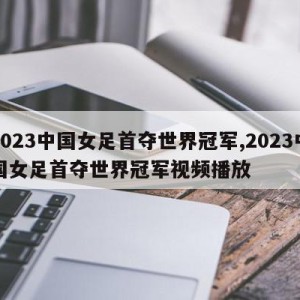 2023中国女足首夺世界冠军,2023中国女足首夺世界冠军视频播放