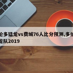 多伦多猛龙vs费城76人比分预测,多伦多猛龙队2019