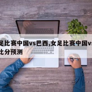 女足比赛中国vs巴西,女足比赛中国vs巴西比分预测