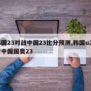 韩国23对战中国23比分预测,韩国u23对中国国奥23