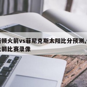 休斯顿火箭vs菲尼克斯太阳比分预测,休斯顿火箭比赛录像