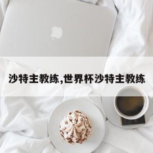 沙特主教练,世界杯沙特主教练