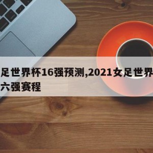 女足世界杯16强预测,2021女足世界杯十六强赛程