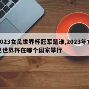 2023女足世界杯冠军是谁,2023年女足世界杯在哪个国家举行