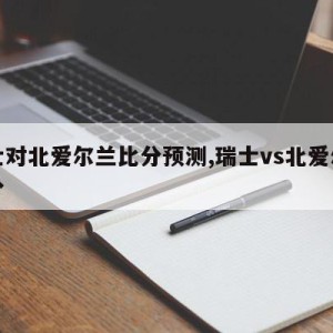 瑞士对北爱尔兰比分预测,瑞士vs北爱尔兰比分