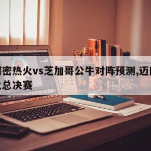 迈阿密热火vs芝加哥公牛对阵预测,迈阿密热火总决赛