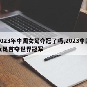 2023年中国女足夺冠了吗,2023中国女足首夺世界冠军