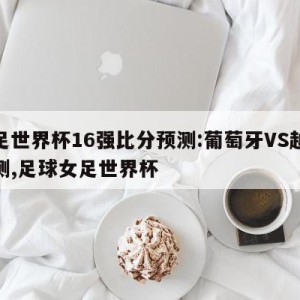 女足世界杯16强比分预测:葡萄牙VS越南预测,足球女足世界杯