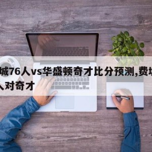 费城76人vs华盛顿奇才比分预测,费城76人对奇才