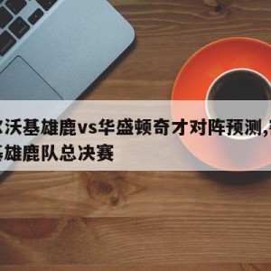 密尔沃基雄鹿vs华盛顿奇才对阵预测,密尔沃基雄鹿队总决赛