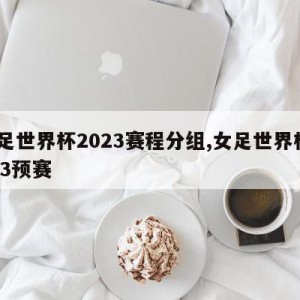 女足世界杯2023赛程分组,女足世界杯2023预赛