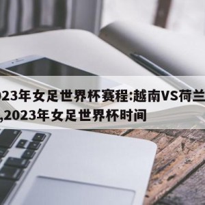 2023年女足世界杯赛程:越南VS荷兰预测,2023年女足世界杯时间