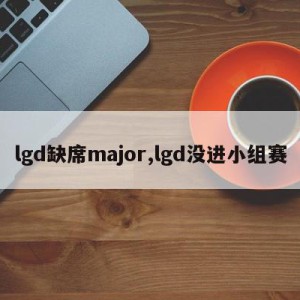 lgd缺席major,lgd没进小组赛