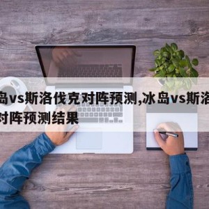 冰岛vs斯洛伐克对阵预测,冰岛vs斯洛伐克对阵预测结果