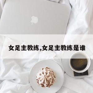 女足主教练,女足主教练是谁