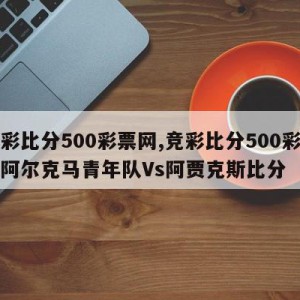 竞彩比分500彩票网,竞彩比分500彩票网阿尔克马青年队Vs阿贾克斯比分