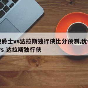 犹他爵士vs达拉斯独行侠比分预测,犹他爵士 vs 达拉斯独行侠