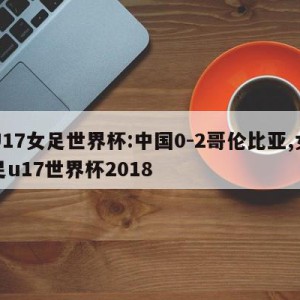 U17女足世界杯:中国0-2哥伦比亚,女足u17世界杯2018