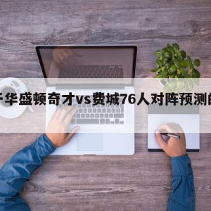 关于华盛顿奇才vs费城76人对阵预测的信息