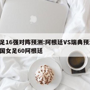 女足16强对阵预测:阿根廷VS瑞典预测,中国女足60阿根廷