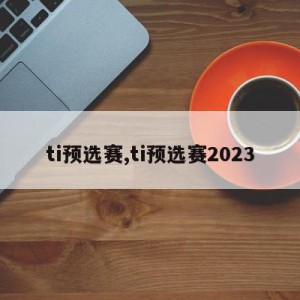 ti预选赛,ti预选赛2023