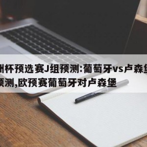 欧洲杯预选赛J组预测:葡萄牙vs卢森堡比分预测,欧预赛葡萄牙对卢森堡