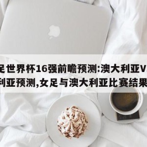 女足世界杯16强前瞻预测:澳大利亚VS尼日利亚预测,女足与澳大利亚比赛结果