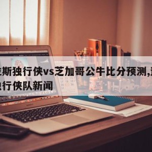 达拉斯独行侠vs芝加哥公牛比分预测,达拉斯独行侠队新闻