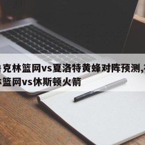 布鲁克林篮网vs夏洛特黄蜂对阵预测,布鲁克林篮网vs休斯顿火箭