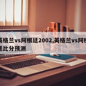 英格兰vs阿根廷2002,英格兰vs阿根廷比分预测