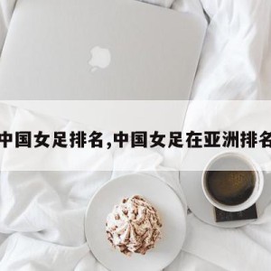 亚洲中国女足排名,中国女足在亚洲排名第几