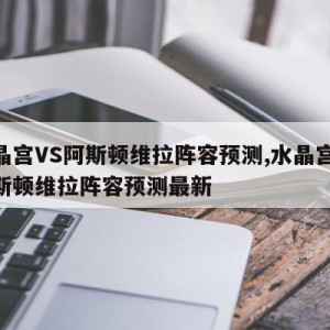 水晶宫VS阿斯顿维拉阵容预测,水晶宫vs阿斯顿维拉阵容预测最新