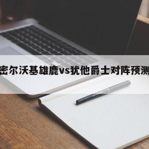 关于密尔沃基雄鹿vs犹他爵士对阵预测的信息