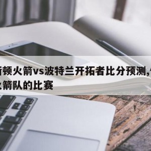 休斯顿火箭vs波特兰开拓者比分预测,休斯顿火箭队的比赛